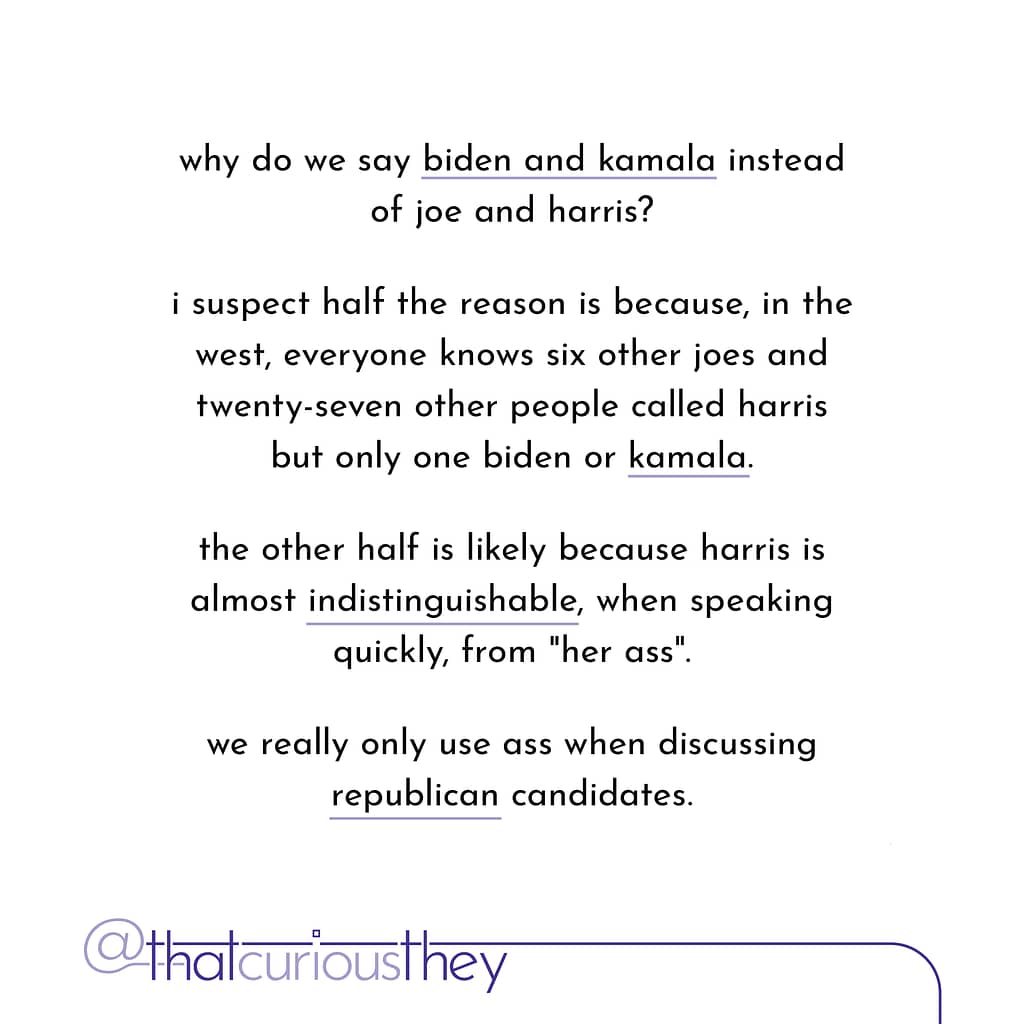 why do we say biden and kamala instead of joe and harris? i suspect half the reason is because, in the west, everyone knows six other joes and twenty-seven other people called harris but only one biden or kamala. the other half is likely because harris is almost indistinguishable, when speaking quickly, from \&quot;her ass\&quot;. we really only use ass when discussing republican candidates.