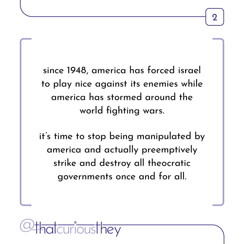 since 1948, america has forced israel to play nice against its enemies while america has stormed around the world fighting wars. it\&#039;s time to stop being manipulated by america and actually preemptively strike and destroy all theocratic governments once and for all.