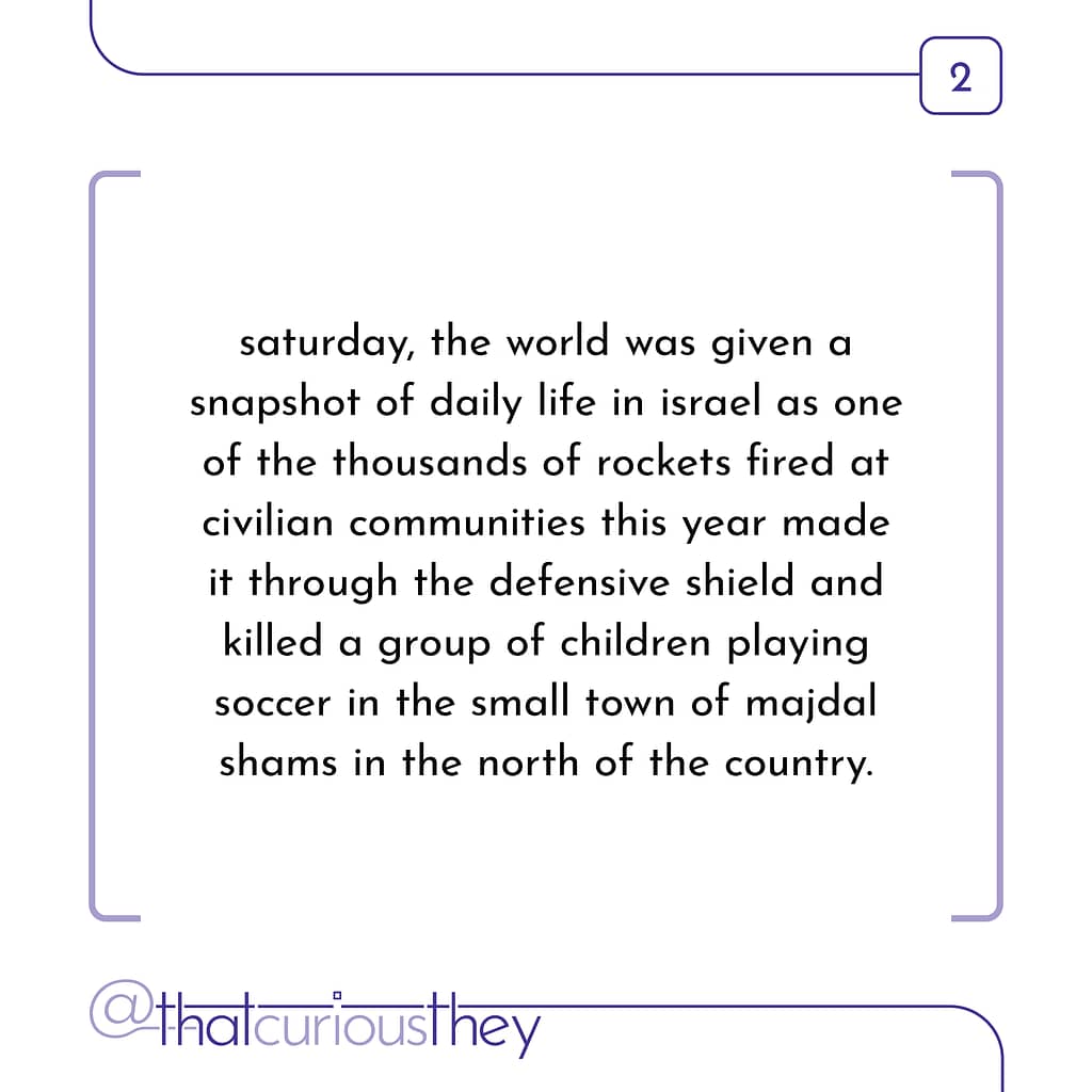 saturday, the world was given a snapshot of daily life in israel as one of the thousands of rockets fired at civilian communities this year made it through the defensive shield and killed a group of children playing soccer in the small town of majdal shams in the north of the country.