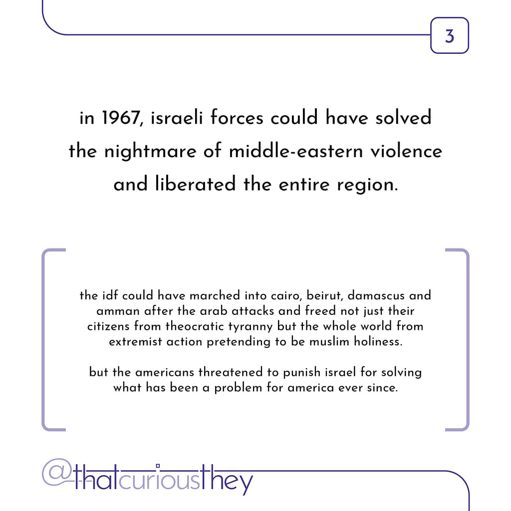 in 1967, israeli forces could have solved the nightmare of middle-eastern violence and liberated the entire region. the idf could have marched into cairo, beirut, damascus and amman after the arab attacks and freed not just their citizens from theocratic tyranny but the whole world from extremist action pretending to be muslim holiness. but the americans threatened to punish israel for solving what has been a problem for america ever since.