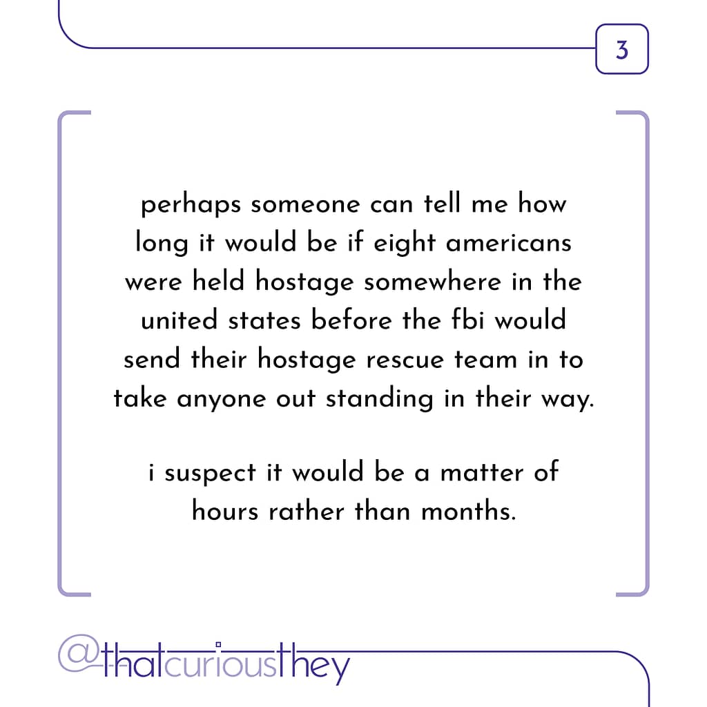 perhaps someone can tell me how long it would be if eight americans were held hostage somewhere in the united states before the fbi would send their hostage rescue team in to take anyone out standing in their way. i suspect it would be a matter of hours rather than months.