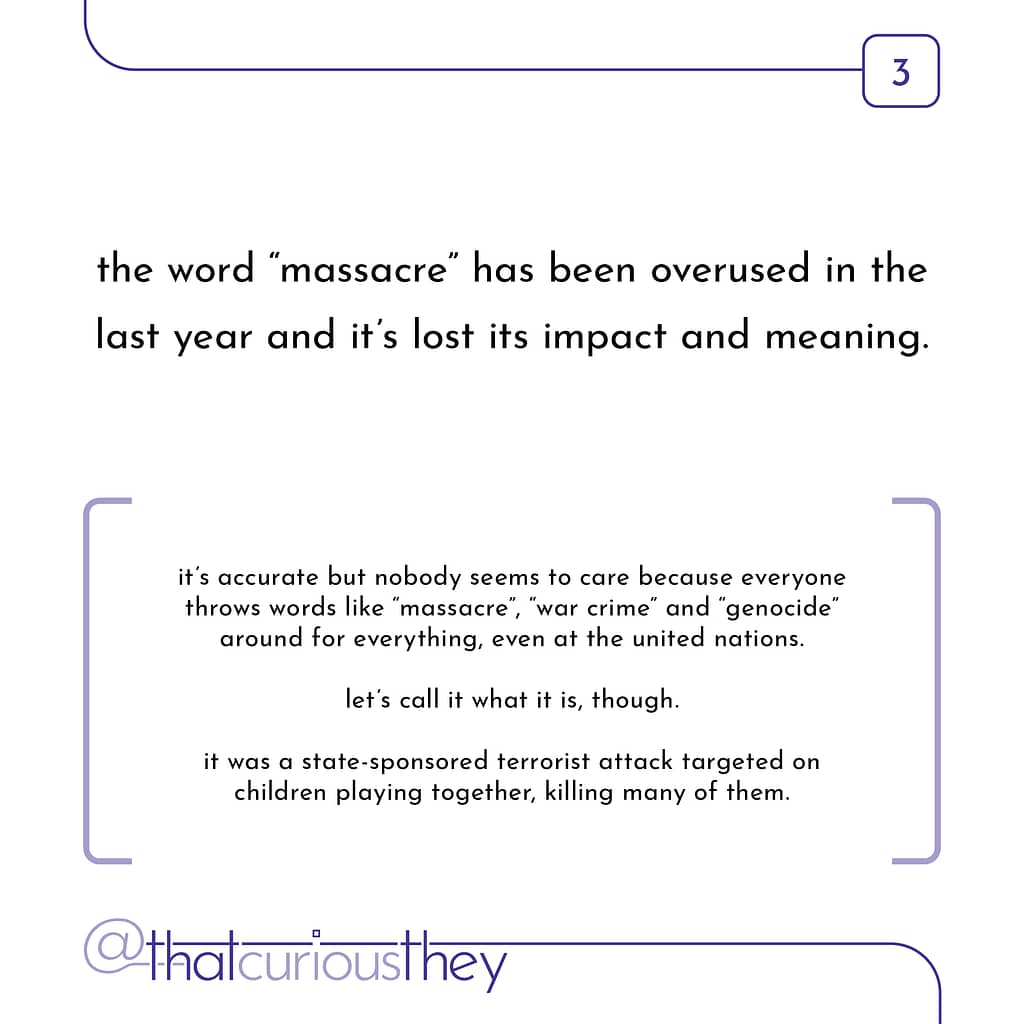 the word \&quot;massacre\&quot; has been overused in the last year and it\&#039;s lost its impact and meaning. it\&#039;s accurate but nobody seems to care because everyone throws words like \&quot;massacre\&quot;, \&#039;, \&quot;war crime\&quot; and \&quot;genocide\&quot; around for everything, even at the united nations. let\&#039;s call it what it is, though. it was a state-sponsored terrorist attack targeted on children playing together, killing many of them.