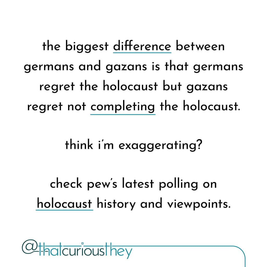 the biggest difference between germans and gazans is that germans regret the holocaust but gazans regret not completing the holocaust. think i\&#039;m exaggerating? check pew\&#039;s latest polling on holocaust history and viewpoints.