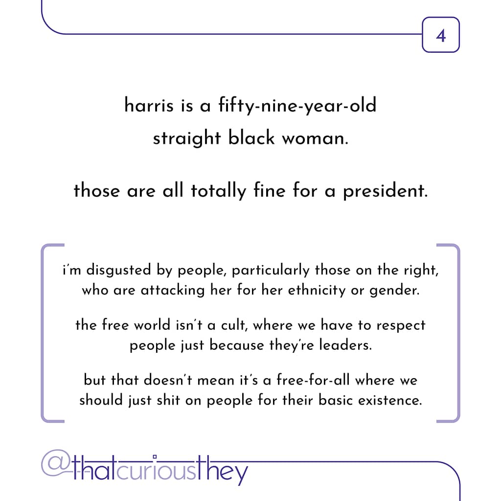 harris is a fifty-nine-year-old straight black woman. those are all totally fine for a president. i\&#039;m disgusted by people, particularly those on the right, who are attacking her for her ethnicity or gender. the free world isn\&#039;t a cult, where we have to respect people just because they\&#039;re leaders. but that doesn\&#039;t mean it\&#039;s a free-for-all where we should just shit on people for their basic existence.