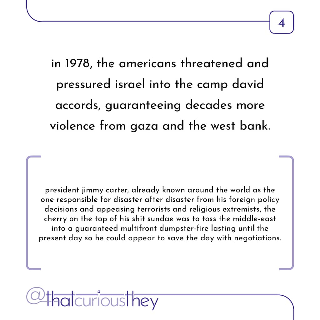 in 1978, the americans threatened and pressured israel into the camp david accords, guaranteeing decades more violence from gaza and the west bank. president jimmy carter, already known around the world as the one responsible for disaster after disaster from his foreign policy decisions and appeasing terrorists and religious extremists, the cherry on the top of his shit sundae was to toss the middle-east into a guaranteed multifront dumpster-fire lasting until the present day so he could appear to save the day with negotiations.