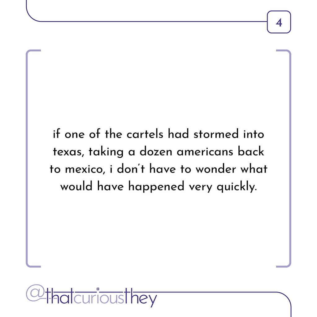 if one of the cartels had stormed into texas, taking a dozen americans back to mexico, i don\&#039;t have to wonder what would have happened very quickly.