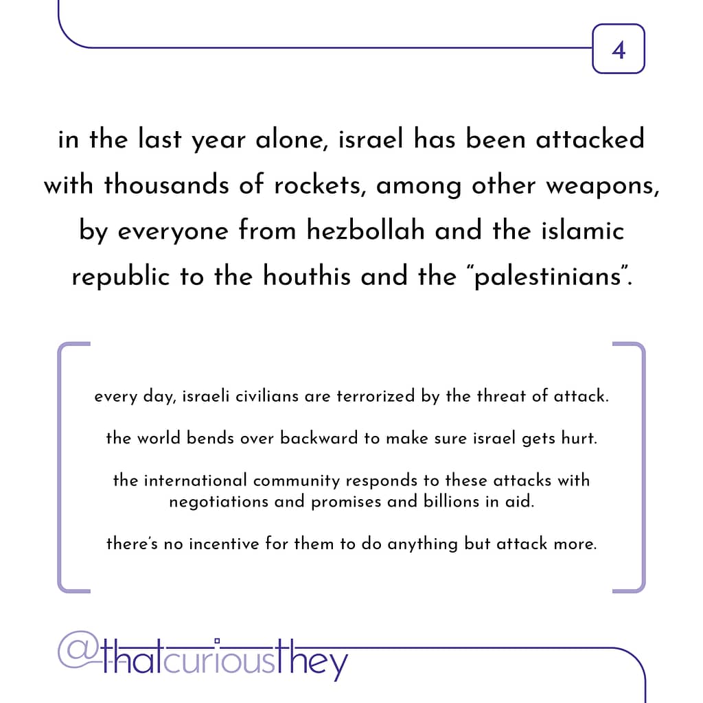 in the last year alone, israel has been attacked with thousands of rockets, among other weapons, by everyone from hezbollah and the islamic republic to the houthis and the \&quot;palestinians\&quot;. every day, israeli civilians are terrorized by the threat of attack. the world bends over backward to make sure israel gets hurt. the international community responds to these attacks with negotiations and promises and billions in aid. there\&#039;s no incentive for them to do anything but attack more.