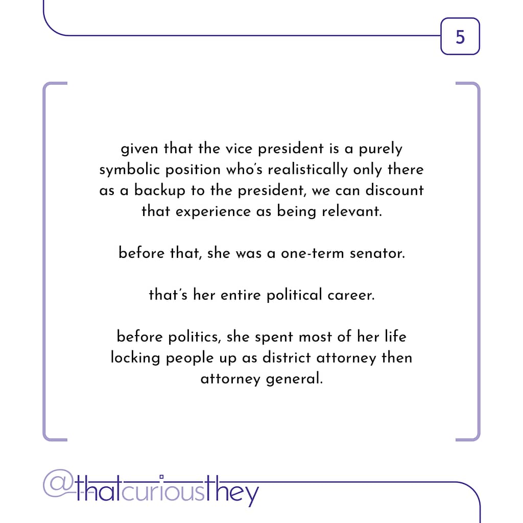 given that the vice president is a purely symbolic position who\&#039;s realistically only there as a backup to the president, we can discount that experience as being relevant. before that, she was a one-term senator. that\&#039;s her entire political career. before politics, she spent most of her life locking people up as district attorney then attorney general.