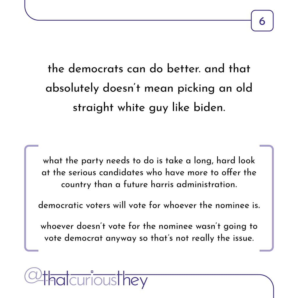 the democrats can do better. and that absolutely doesn\&#039;t mean picking an old straight white guy like biden. what the party needs to do is take a long, hard look at the serious candidates who have more to offer the country than a future harris administration. democratic voters will vote for whoever the nominee is. whoever doesn\&#039;t vote for the nominee wasn\&#039;t going to vote democrat anyway so that\&#039;s not really the issue.