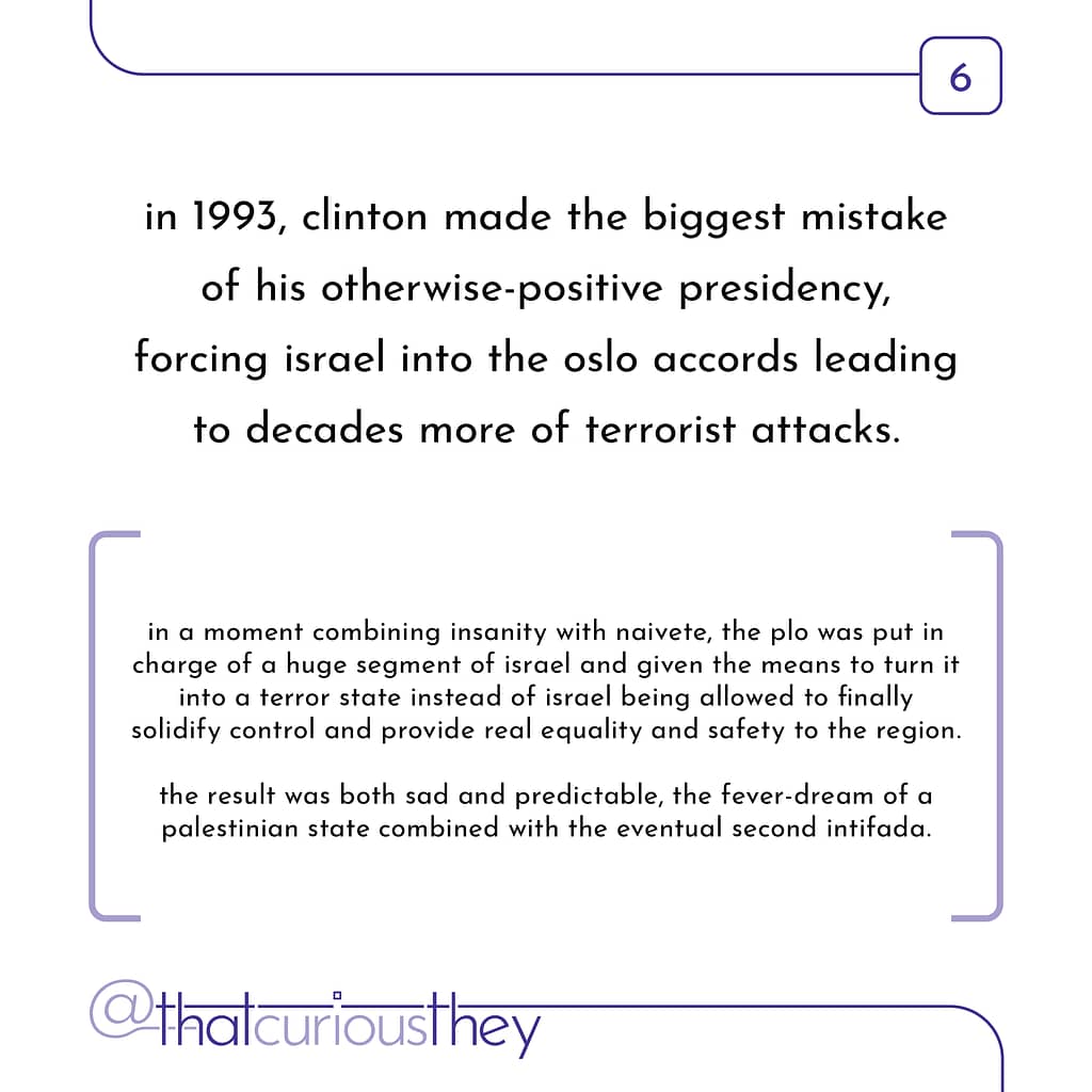 in 1993, clinton made the biggest mistake of his otherwise-positive presidency, forcing israel into the oslo accords leading to decades more of terrorist attacks. in a moment combining insanity with naivete, the plo was put in charge of a huge segment of israel and given the means to turn it into a terror state instead of israel being allowed to finally solidity control and provide real equality and satety to the region. the result was both sad and predictable, the fever-dream of a palestinian state combined with the eventual second intifada.