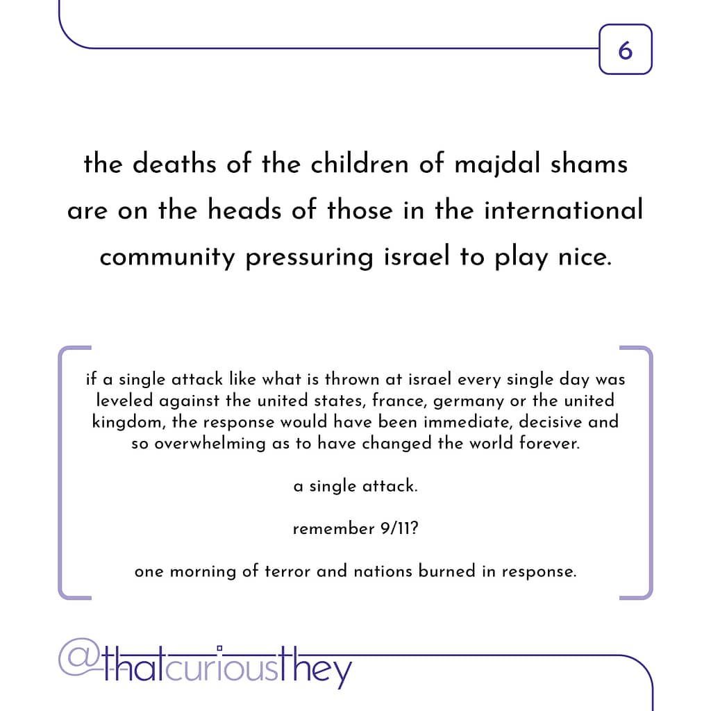 the deaths of the children of majdal shams are on the heads of those in the international community pressuring israel to play nice. if a single attack like what is thrown at israel every single day was leveled against the united states, france, germany or the united kingdom, the response would have been immediate, decisive and so overwhelming as to have changed the world forever. a single attack. remember 9/11? one morning of terror and nations burned in response.