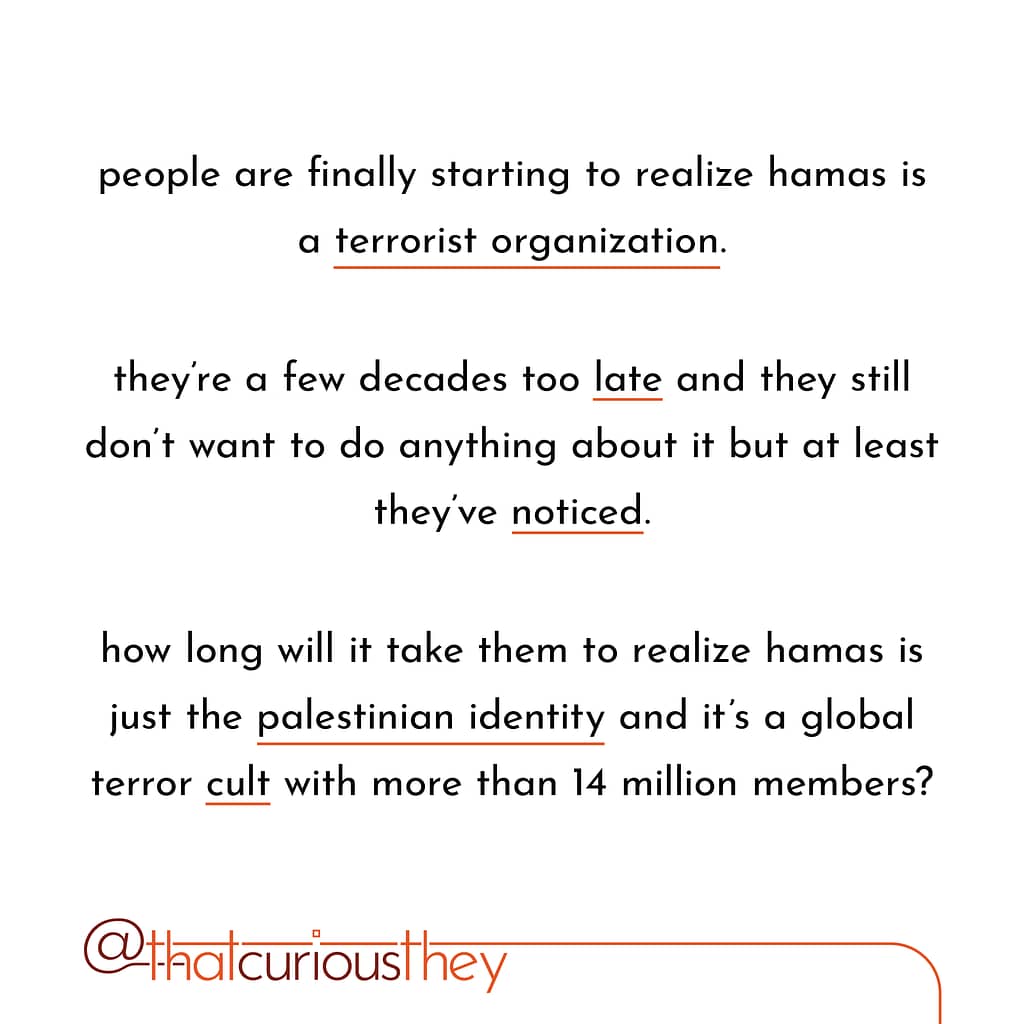 people are finally starting to realize hamas is a terrorist organization. they\&#039;re a few decades too late and they still don\&#039;t want to do anything about it but at least they\&#039;ve noticed. how long will it take them to realize hamas is just the palestinian identity and it\&#039;s a global terror cult with more than 14 million members?