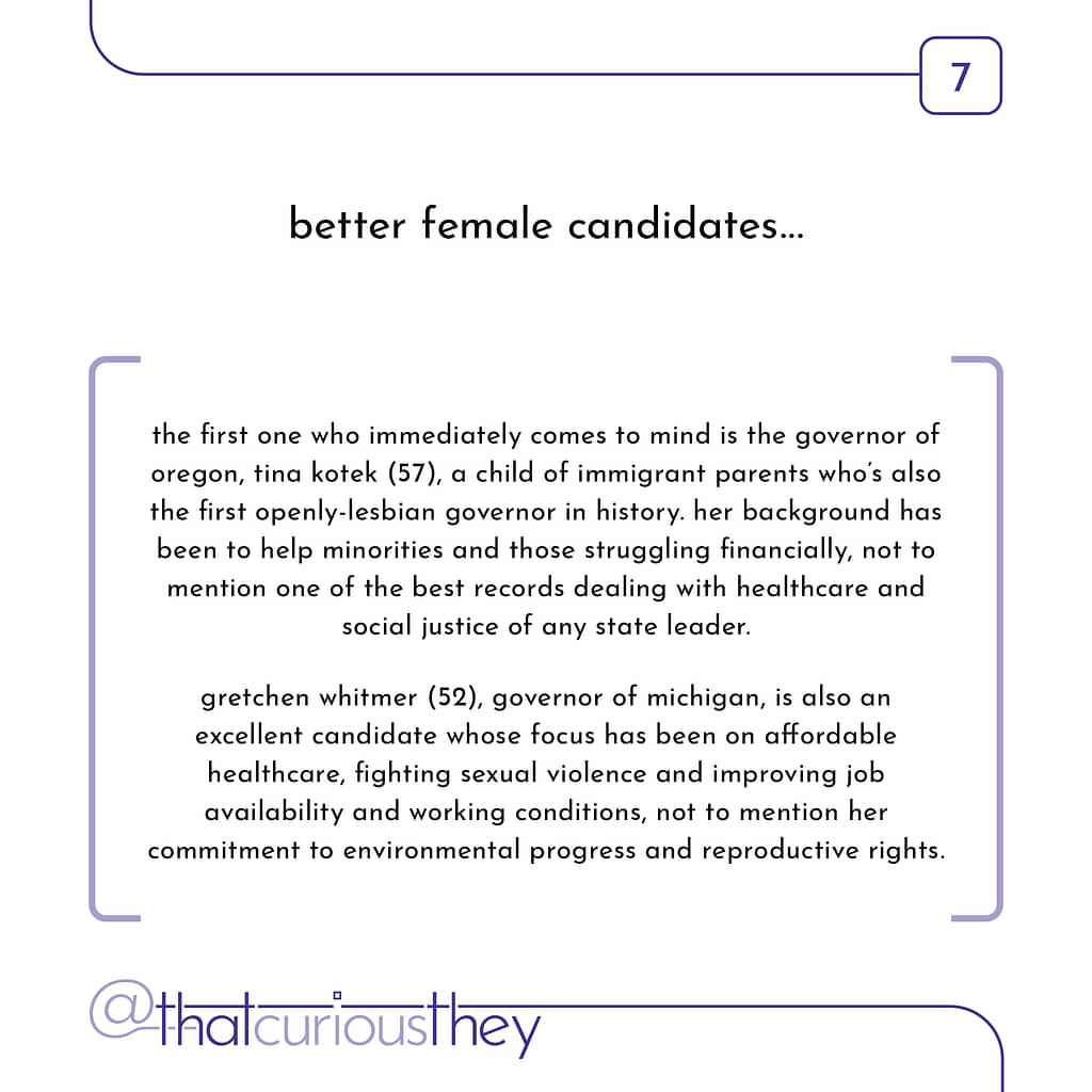 better female candidates... the first one who immediately comes to mind is the governor of oregon, tina kotek (57), a child of immigrant parents who\&#039;s also the first openly-lesbian governor in history. her background has been to help minorities and those struggling financially, not to mention one of the best records dealing with healthcare and social justice of any state leader. gretchen whitmer (52), governor of michigan, is also an excellent candidate whose focus has been on affordable healthcare, fighting sexual violence and improving job availability and working conditions, not to mention her commitment to environmental progress and reproductive rights.