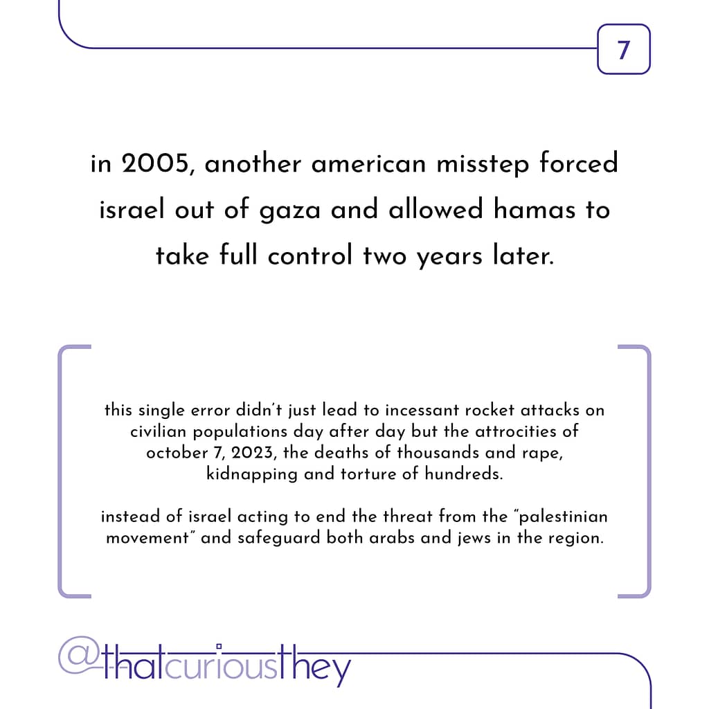 in 2005, another american misstep forced israel out of gaza and allowed hamas to take full control two years later. this single error didn\&#039;t just lead to incessant rocket attacks on civilian populations day after day but the attrocities of october 7, 2023, the deaths of thousands and rape, kidnapping and torture of hundreds. instead of israel acting to end the threat from the \&quot;palestinian movement\&quot; and safeguard both arabs and jews in the region.