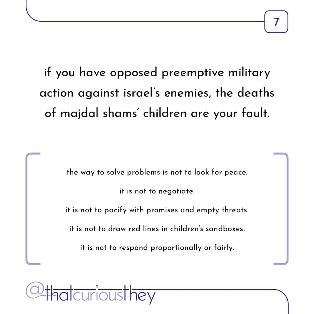 if you have opposed preemptive military action against israel\&#039;s enemies, the deaths of majdal shams\&#039; children are your fault. the way to solve problems is not to look for peace. it is not to negotiate. it is not to pacify with promises and empty threats. it is not to draw red lines in children\&#039;s sandboxes. it is not to respond proportionally or fairly.