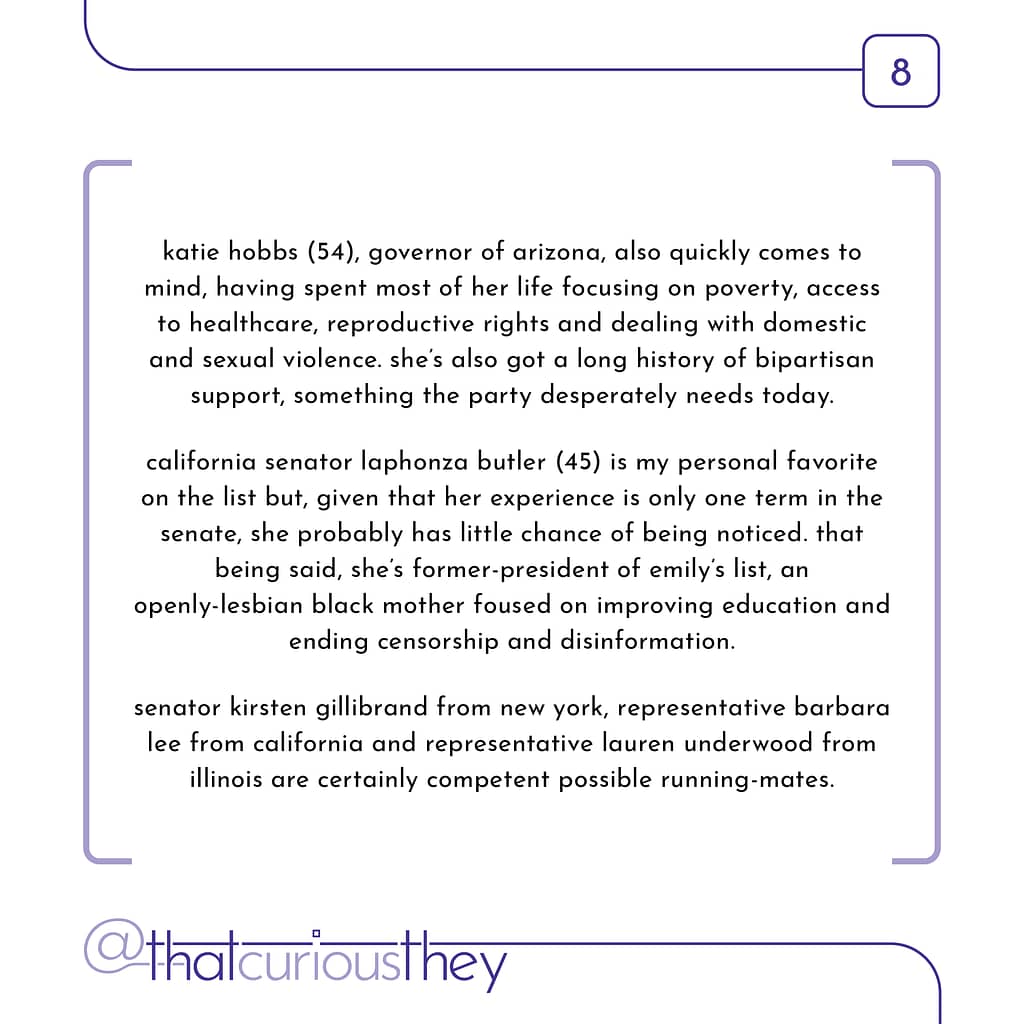 katie hobbs (54), governor of arizona, also quickly comes to mind , having spent most of her life focusing on poverty, access to healthcare, reproductive rights and dealing with domestic and sexual violence. she\&#039;s also got a long history of bipartisan support, something the party desperately needs today. california senator laphonza butler (45) is my personal favorite on the list but, given that her experience is only one term in the senate, she probably has little chance of being noticed. that being said, she\&#039;s former-president of emily\&#039;s list, an openly-lesbian black mother foused on improving education and ending censorship and disinformation. senator kirsten gillibrand from new york, representative barbara lee from california and representative lauren underwood from illinois are certainly competent possible running-mates.