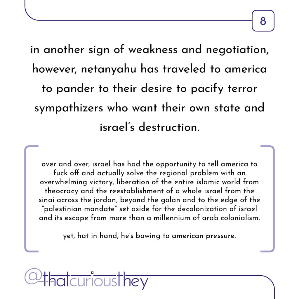 in another sign of weakness and negotiation, however, netanyahu has traveled to america to pander to their desire to pacify terror sympathizers who want their own state and israel\&#039;s destruction. over and over, israel has had the opportunity to tell america to fuck off and actually solve the regional problem with an overwhelming victory, liberation of the entire islamic world from theocracy and the reestablishment of a whole israel from the sinai across the jordan, beyond the golan and to the edge of the \&quot;palestinian mandate\&quot; set aside for the decolonization of israel and its escape from more than a millennium of arab colonialism. yet, hat in hand, I, he\&#039;s bowing to american pressure.