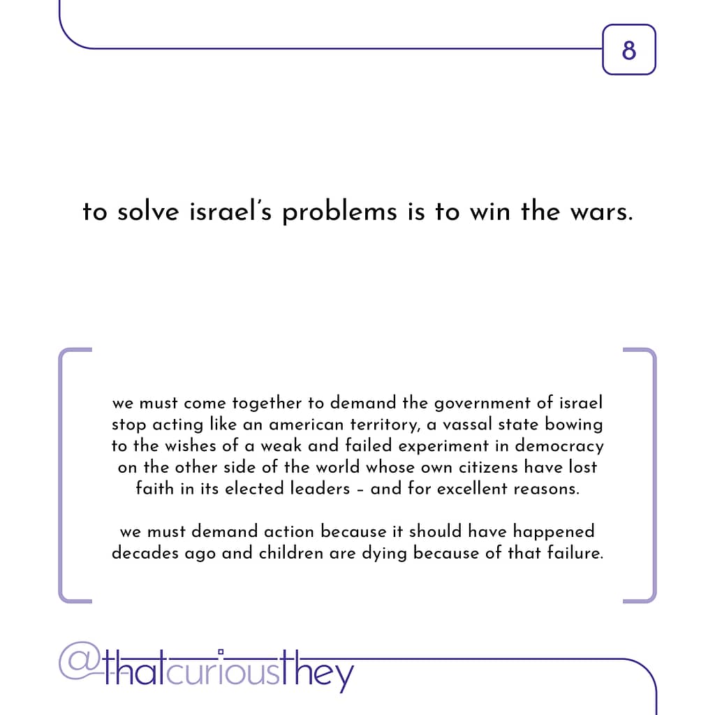 to solve israel\&#039;s problems is to win the wars. we must come together to demand the government of israel stop acting like an american territory, a vassal state bowing to the wishes of a weak and failed experiment in democracy on the other side of the world whose own citizens have lost faith in its elected leaders - and for excellent reasons. we must demand action because it should have happened decades ago and children are dying because of that failure.