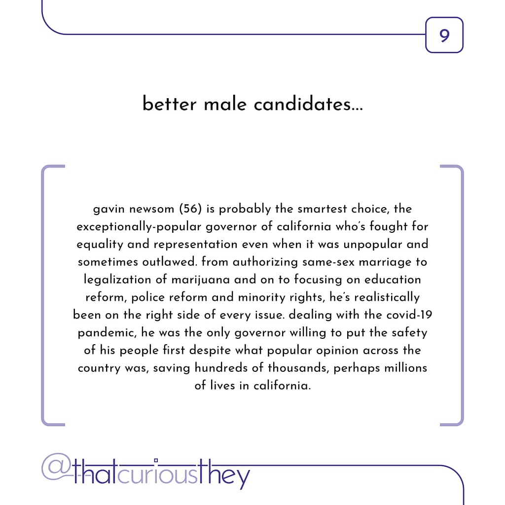 better male candidates... gavin newsom (56) is probably the smartest choice, the exceptionally-popular governor of california who\&#039;s fought for equality and representation even when it was unpopular and sometimes outlawed. from authorizing same-sex marriage to legalization of marijuana and on to focusing on education reform, police reform and minority rights, he\&#039;s realistically been on the right side of every issue. dealing with the covid-19 pandemic, he was the only governor willing to put the safety of his people first despite what popular opinion across the country was, saving hundreds of thousands, perhaps millions of lives in california.