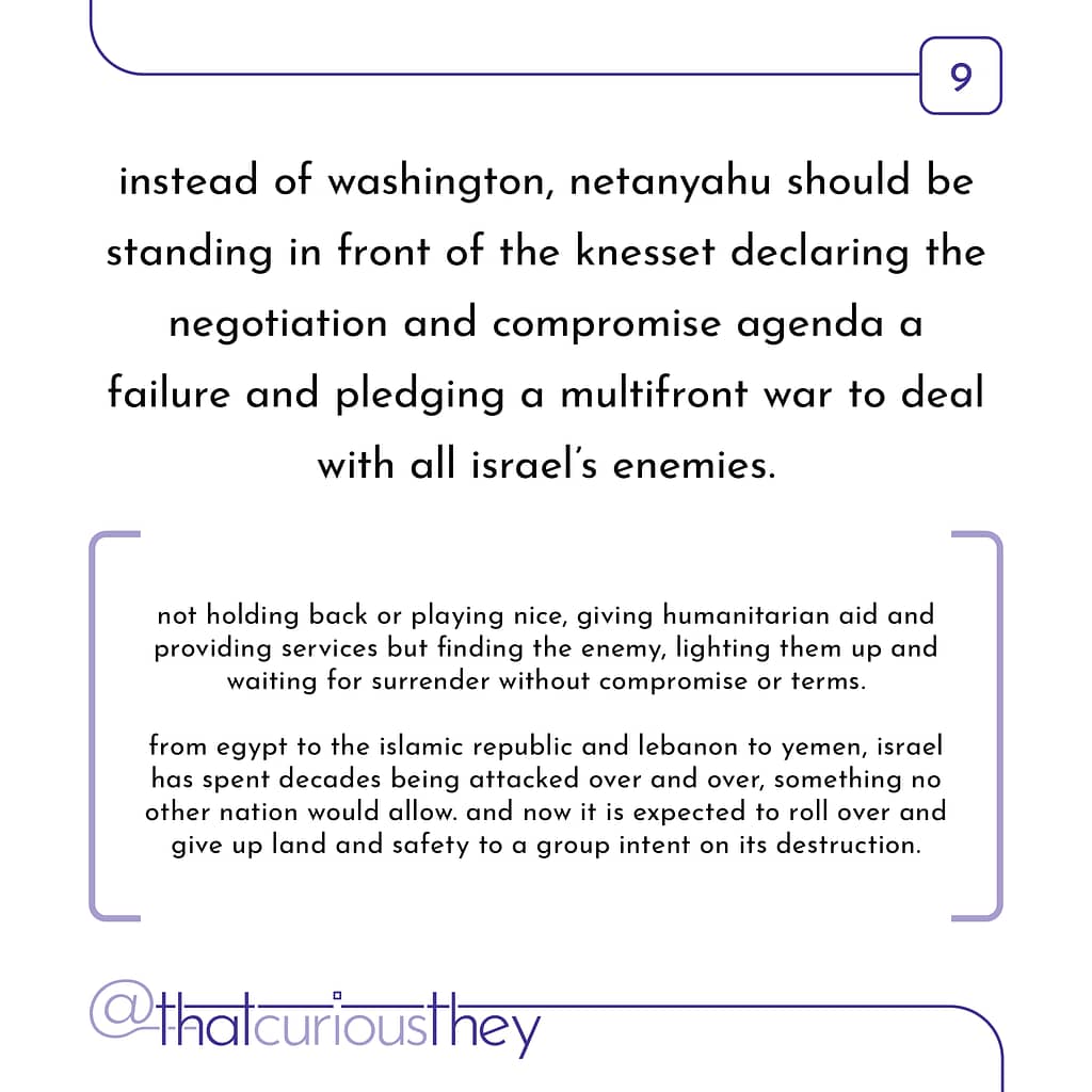 instead of washington, netanyahu should be standing in front of the knesset declaring the negotiation and compromise agenda a failure and pledging a multifront war to deal with all israel\&#039;s enemies. not holding back or playing nice, giving humanitarian aid and providing services but finding the enemy, lighting them up and waiting for surrender without compromise or terms. from egypt to the islamic republic and lebanon to yemen, israel has spent decades being attacked over and over, something no other nation would allow. and now it is expected to roll over and give up land and safety to a group intent on its destruction.