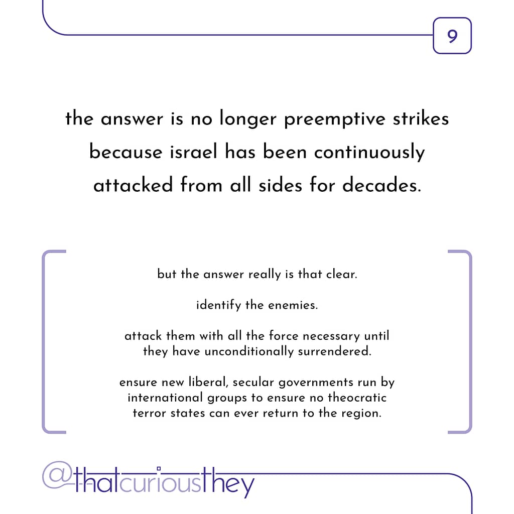 the answer is no longer preemptive strikes because israel has been continuously attacked from all sides for decades. but the answer really is that clear. identify the enemies. attack them with all the force necessary until they have unconditionally surrendered. ensure new liberal, secular governments run by international groups to ensure no theocratic terror states can ever return to the region.