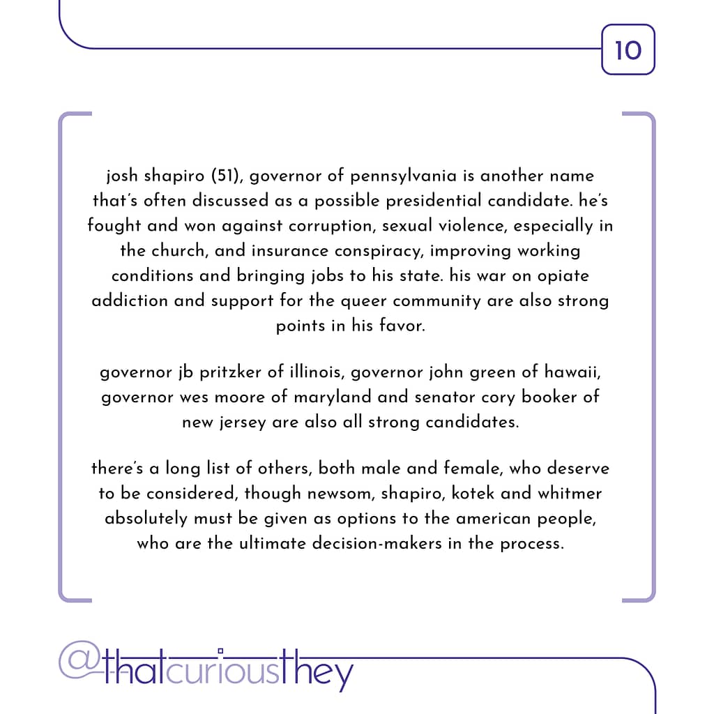 josh shapiro (51), governor of pennsylvania is another name that\&#039;s often discussed as a possible presidential candidate. he\&#039;s fought and won against corruption, sexual violence, especially in the church, and insurance conspiracy, improving working conditions and bringing jobs to his state. his war on opiate addiction and support for the queer community are also strong points in his favor. governor jo pritzker of illinois, governor john green of hawaii, governor wes moore of maryland and senator cory booker of new jersey are also all strong candidates. there\&#039;s a long list of others, both male and female, who deserve to be considered, though newsom, shapiro, kotek and whitmer absolutely must be given as options to the american people, who are the ultimate decision-makers in the process.