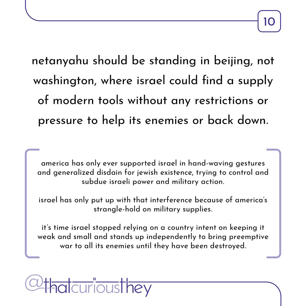 netanyahu should be standing in beijing, not washington, where israel could find a supply of modern tools without any restrictions or pressure to help its enemies or back down. america has only ever supported israel in hand-waving gestures and generalized disdain for jewish existence, trying to control and subdue israeli power and military action. israel has only put up with that interference because of america\&#039;s strangle-hold on military supplies. it\&#039;s time israel stopped relying on a country intent on keeping it weak and small and stands up independently to bring preemptive war to all its enemies until they have been destroyed.