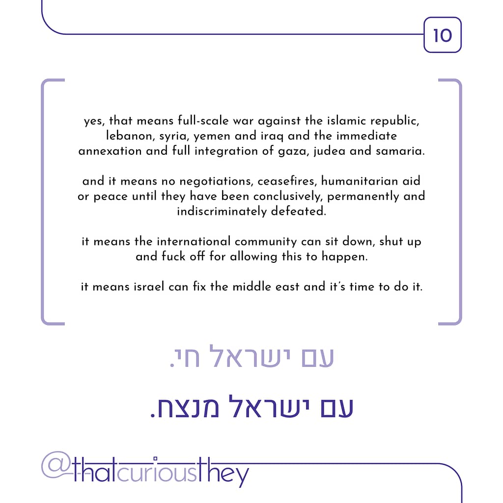 yes, that means full-scale war against the islamic republic, lebanon, syria, yemen and iraq and the immediate annexation and full integration of gaza, judea and samaria. and it means no negotiations, ceasefires, humanitarian aid or peace until they have been conclusively, permanently and indiscriminately defeated it means the international community can sit down, shut up and fuck off for allowing this to happen. it means israel can fix the middle east and it\&#039;s time to do it.