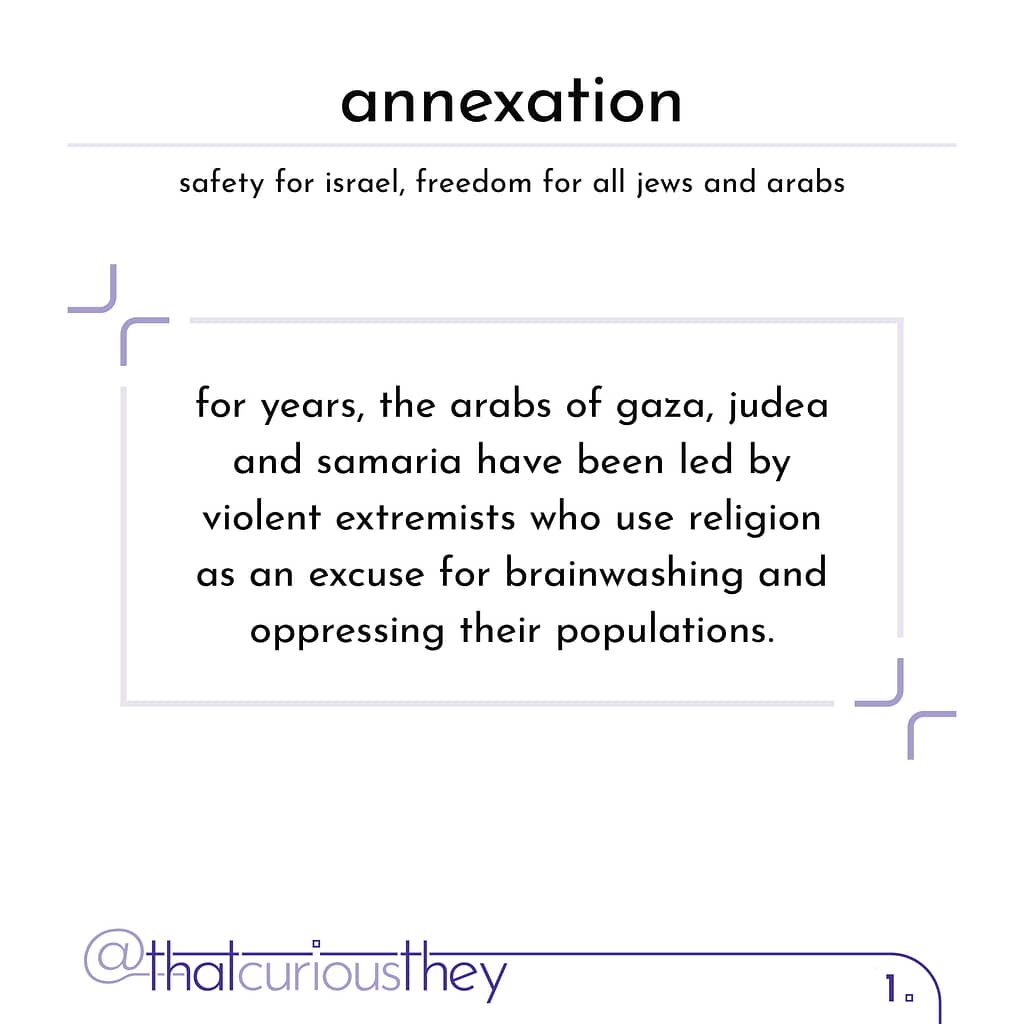 annexation satety for israel, freedom for all jews and arabs for years, the arabs of gaza, judea and samaria have been led by violent extremists who use religion as an excuse for brainwashing and oppressing their populations.