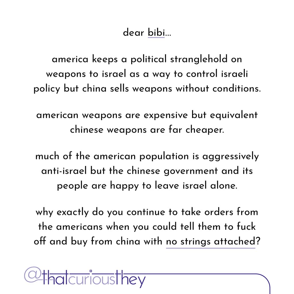 dear bibi... america keeps a political stranglehold on weapons to israel as a way to control israeli policy but china sells weapons without conditions. american weapons are expensive but equivalent chinese weapons are far cheaper. much of the american population is aggressively anti-israel but the chinese government and its people are happy to leave israel alone. why exactly do you continue to take orders from the americans when you could tell them to fuck off and buy from china with no strings attached?