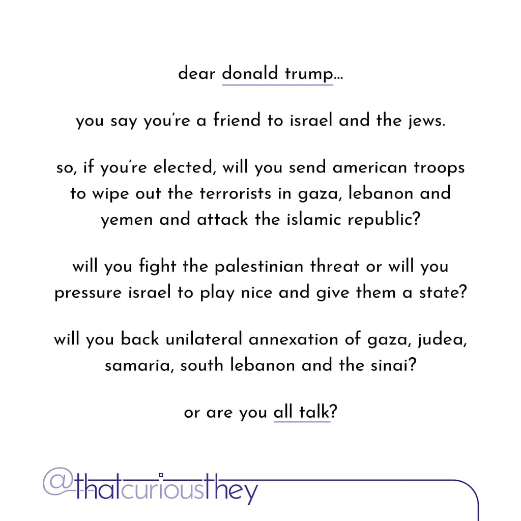 dear donald trump... you say you\&#039;re a friend to israel and the jews. so, if you\&#039;re elected, will you send american troops to wipe out the terrorists in gaza, lebanon and yemen and attack the islamic republic? will you fight the palestinian threat or will you pressure israel to play nice and give them a state? will you back unilateral annexation of gaza, judea, samaria, south lebanon and the sinai? or are you all talk?