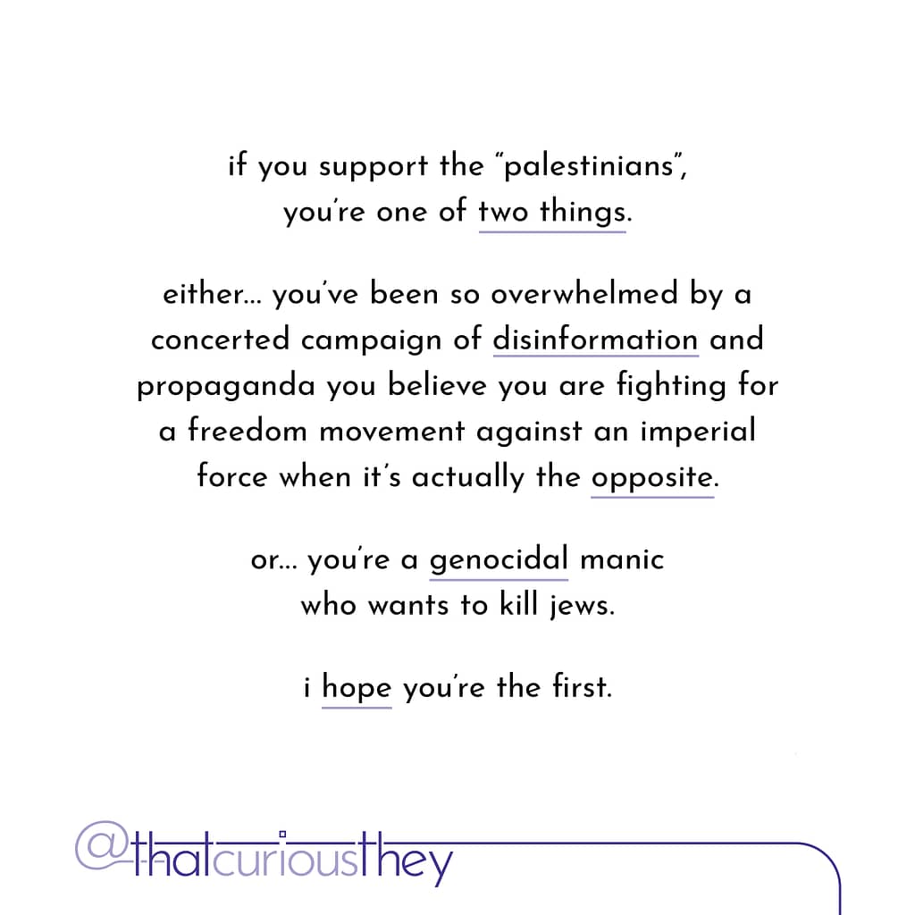 if you support the \&quot;palestinians\&quot;, you\&#039;re one of two things. either... you\&#039;ve been so overwhelmed by a concerted campaign of disinformation and propaganda you believe you are fighting for a freedom movement against an imperial force when it\&#039;s actually the opposite. or... you re a genocidal manic who wants to kill jews. i hope you\&#039;re the first.