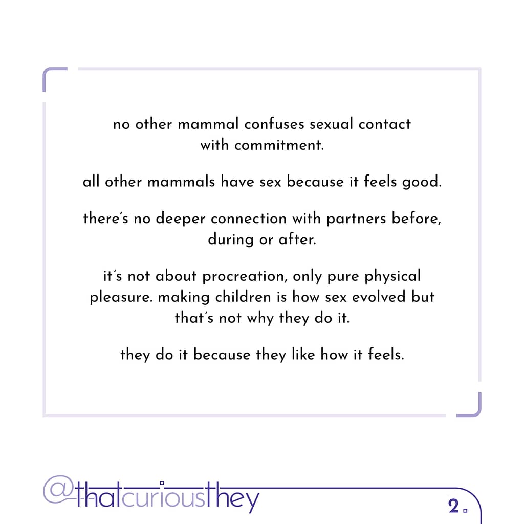 no other mammal confuses sexual contact with commitment. all other mammals have sex because it feels good. there\&#039;s no deeper connection with partners before, during or after. it\&#039;s not about procreation, only pure physical pleasure. making children is how sex evolved but that\&#039;s not why they do it. they do it because they like how it feels.