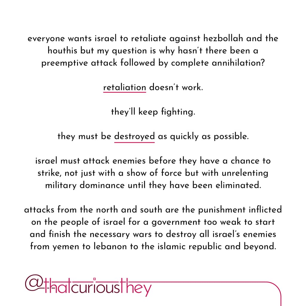 everyone wants israel to retaliate against hezbollah and the houthis but my question is why hasn\&#039;t there been a preemptive attack followed by complete annihilation? retaliation doesn\&#039;t work. they\&#039;ll keep fighting. they must be destroyed as quickly as possible. israel must attack enemies before they have a chance to strike, not just with a show of force but with unrelenting military dominance until they have been eliminated. attacks from the north and south are the punishment inflicted on the people of israel for a government too weak to start and finish the necessary wars to destroy all israel\&#039;s enemies from yemen to lebanon to the islamic republic and beyond.