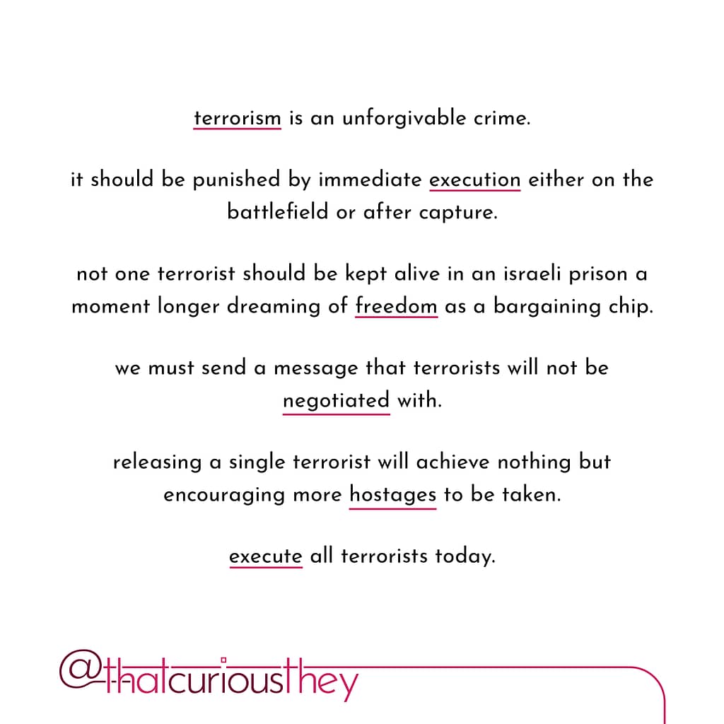 terrorism is an unforgivable crime. it should be punished by immediate execution either on the battlefield or after capture. not one terrorist should be kept alive in an israeli prison a moment longer dreaming of freedom as a bargaining chip. we must send a message that terrorists will not be negotiated with. releasing a single terrorist will achieve nothing but encouraging more hostages to be taken. execute all terrorists today.