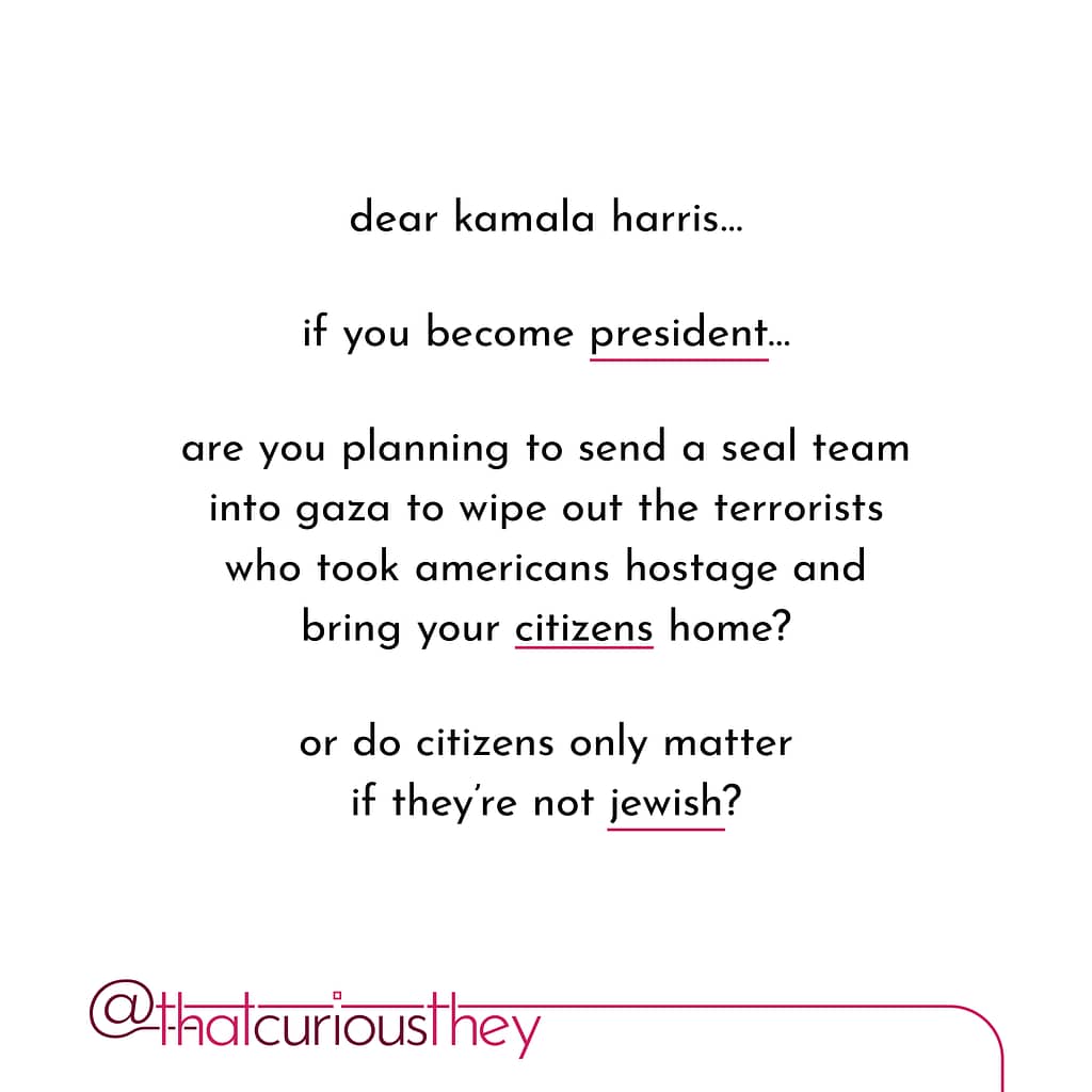 dear kamala harris... if you become president... are you planning to send a seal team into gaza to wipe out the terrorists who took americans hostage and bring your citizens home? or do citizens only matter if they\&#039;re not jewish?