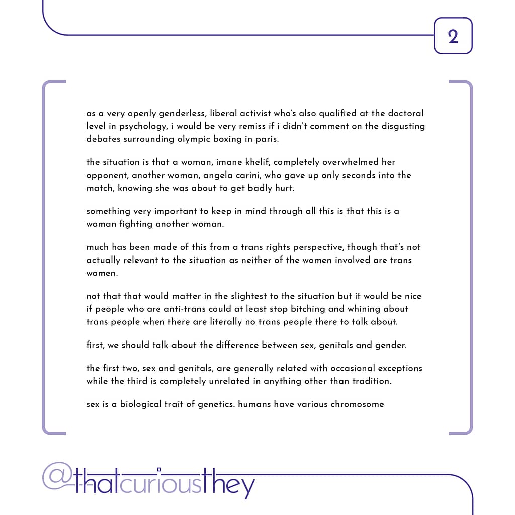 as a very openly genderless, liberal activist who\&#039;s also qualified at the doctoral level in psychology, i would be very remiss if i didn\&#039;t comment on the disgusting debates surrounding olympic boxing in paris. the situation is that a woman, imane khelif, completely overwhelmed her opponent, another woman, angela carini, who gave up only seconds into the match, knowing she was about to get badly hurt. something very important to keep in mind through all this is that this is a woman fighting another woman. much has been made of this from a trans rights perspective, though that\&#039;s not actually relevant to the situation as neither of the women involved are trans women. not that that would matter in the slightest to the situation but it would be nice if people who are anti-trans could at least stop bitching and whining about trans people when there are literally no trans people there to talk about. first, we should talk about the difference between sex, genitals and gender. the first two, sex and genitals, are generally related with occasional exceptions while the third is completely unrelated in anything other than tradition. sex is a biological trait of genetics. humans have various chromosome