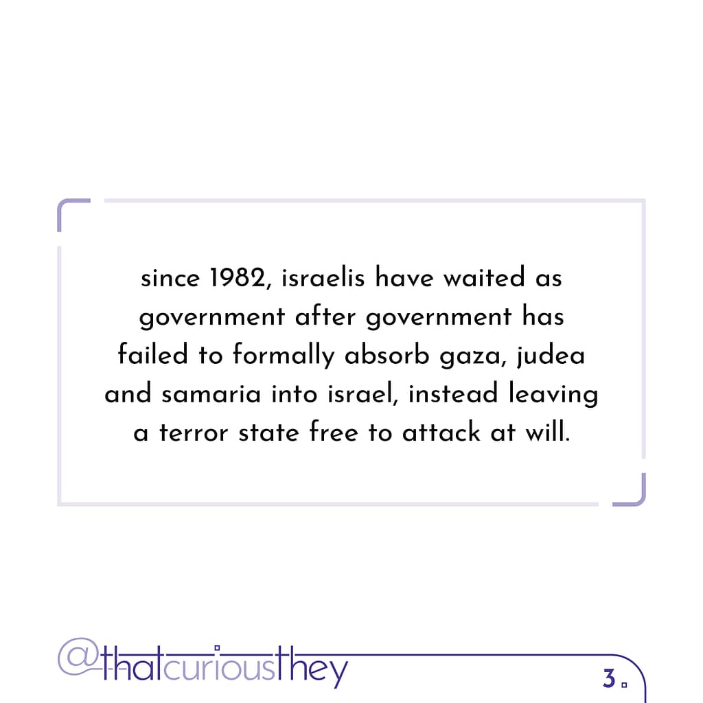 since 1982, israelis have waited as government after government has failed to formally absorb gaza, judea and samaria into israel, instead leaving a terror state free to attack at will.