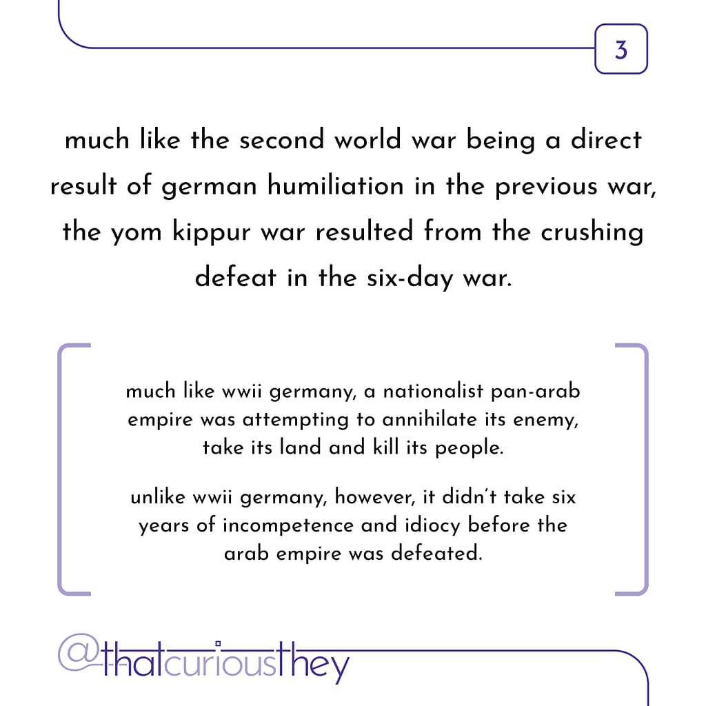 much like the second world war being a direct result of german humiliation in the previous war, the yom kippur war resulted from the crushing defeat in the six-day war. much like wwii germany, a nationalist pan-arab empire was attempting to annihilate its enemy, take its land and kill its people. unlike wwii germany, however, it didn\&#039;t take six years of incompetence and idiocy before the arab empire was defeated.