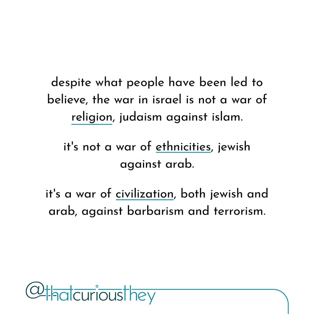 despite what people have been led to believe, the war in israel is not a war of religion, judaism against islam. it\&#039;s not a war of ethnicities, jewish against arab. it\&#039;s a war of civilization, both jewish and arab, against barbarism and terrorism.