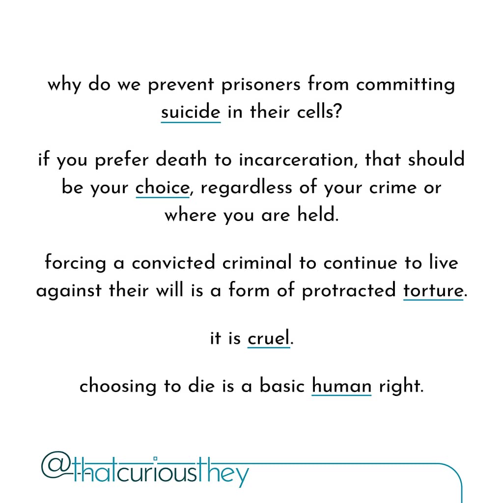 why do we prevent prisoners from committing suicide in their cells? if you prefer death to incarceration, that should be your choice, regardless of your crime or where you are held. forcing a convicted criminal to continue to live against their will is a form of protracted torture. it is cruel. choosing to die is a basic human right.