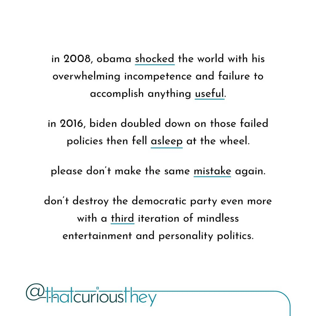 in 2008, obama shocked the world with his overwhelming incompetence and failure to accomplish anything useful. in 2016, biden doubled down on those failed policies then fell asleep at the wheel. please don\&#039;t make the same mistake again. don\&#039;t destroy the democratic party even more with a third iteration of mindless entertainment and personality politics.