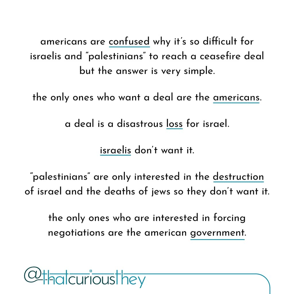 americans are confused why it\&#039;s so difficult for israelis and \&quot;palestinians\&quot; to reach a ceasefire deal but the answer is very simple. the only ones who want a deal are the americans. a deal is a disastrous loss for israel. israelis don\&#039;t want it. \&quot;palestinians\&quot; are only interested in the destruction of israel and the deaths of jews so they don\&#039;t want it. the only ones who are interested in forcing negotiations are the american government.