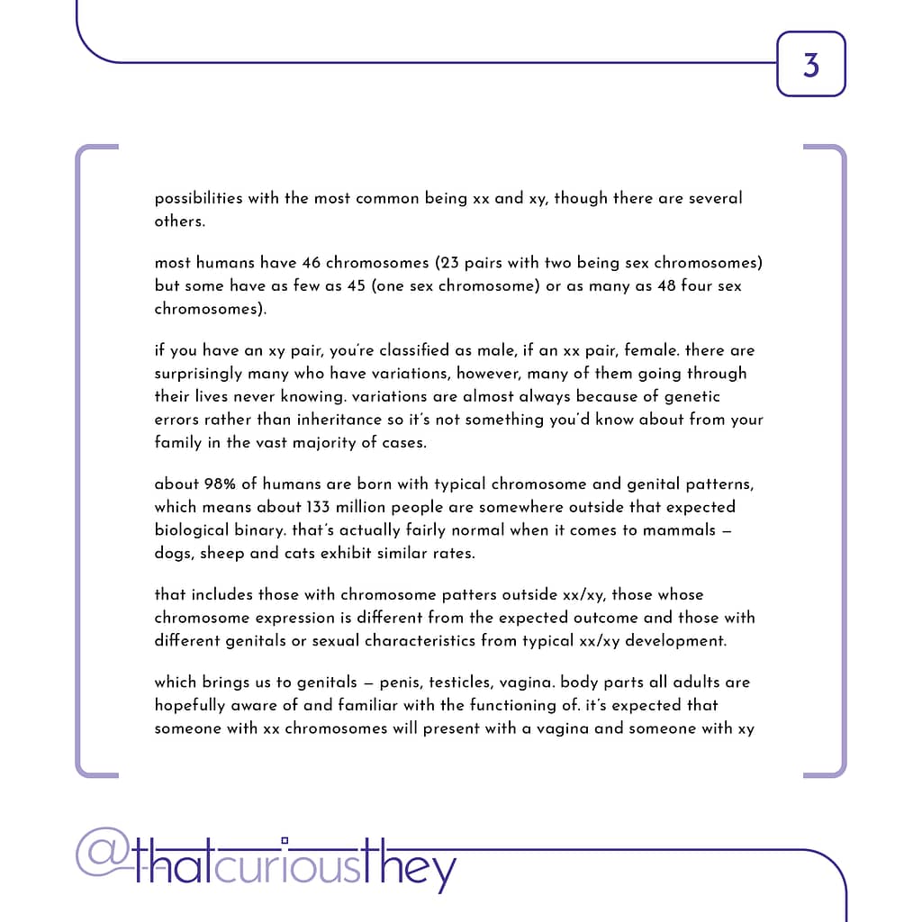 possibilities with the most common being xx and xy, though there are several others. most humans have 46 chromosomes (23 pairs with two being sex chromosomes) but some have as few as 45 (one sex chromosome) or as many as 48 four sex chromosomes). if you have an xy pair, you\&#039;re classified as male, if an xx pair, female. there are surprisingly many who have variations, however, many of them going through their lives never knowing. variations are almost always because of genetic errors rather than inheritance so it\&#039;s not something you\&#039;d know about from your family in the vast majority of cases. about 98% of humans are born with typical chromosome and genital patterns, which means about 133 million people are somewhere outside that expected biological binary. that\&#039;s actually fairly normal when it comes to mammals - dogs, sheep and cats exhibit similar rates. that includes those with chromosome patters outside xx/xy, those whose chromosome expression is different from the expected outcome and those with different genitals or sexual characteristics from typical xx/xy development. which brings us to genitals - penis, testicles, vagina. body parts all adults are hopefully aware of and familiar with the functioning of. it\&#039;s expected that someone with xx chromosomes will present with a vagina and someone with xy