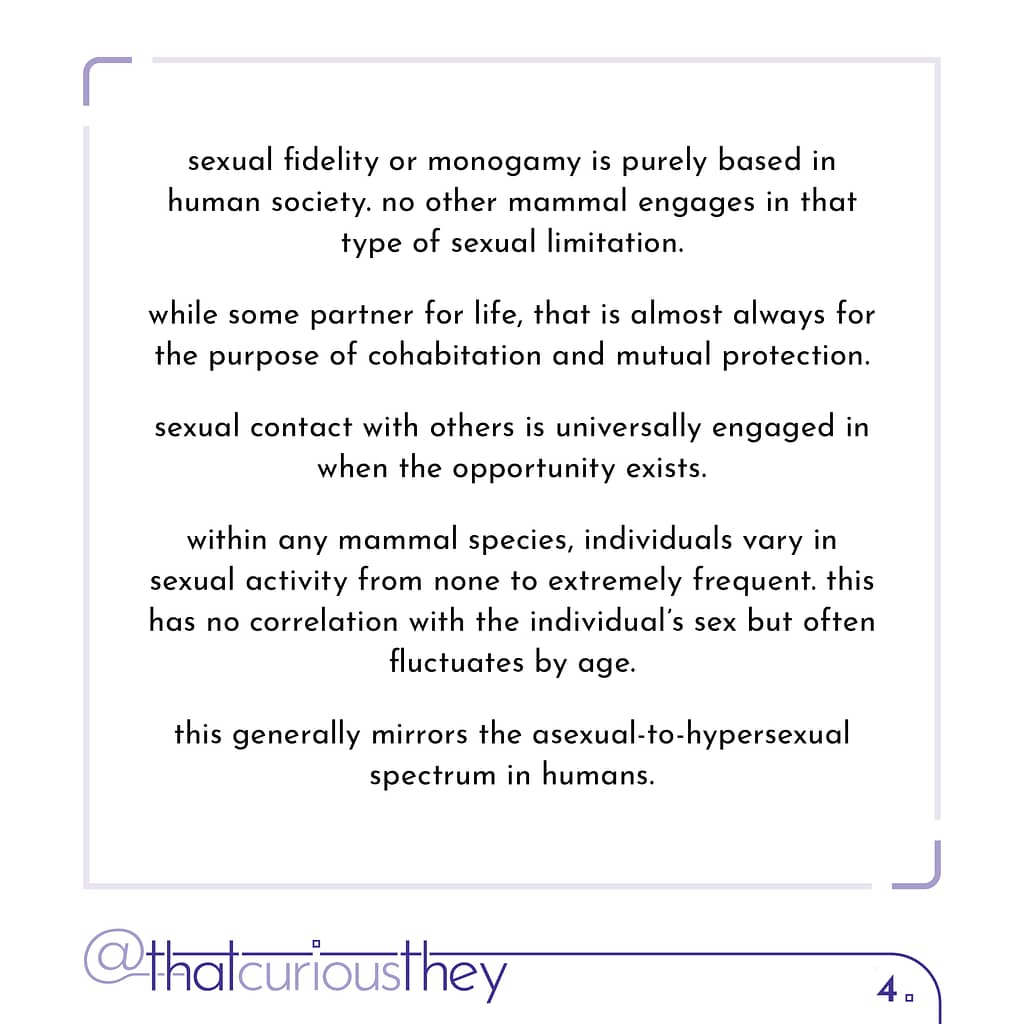 sexual fidelity or monogamy is purely based in human society. no other mammal engages in that type of sexual limitation. while some partner for life, that is almost always for the purpose of cohabitation and mutual protection. sexual contact with others is universally engaged in when the opportunity exists. within any mammal species, individuals vary in sexual activity from none to extremely frequent. this has no correlation with the individual\&#039;s sex but often fluctuates by age. this generally mirrors the asexual-to-hypersexual spectrum in humans.