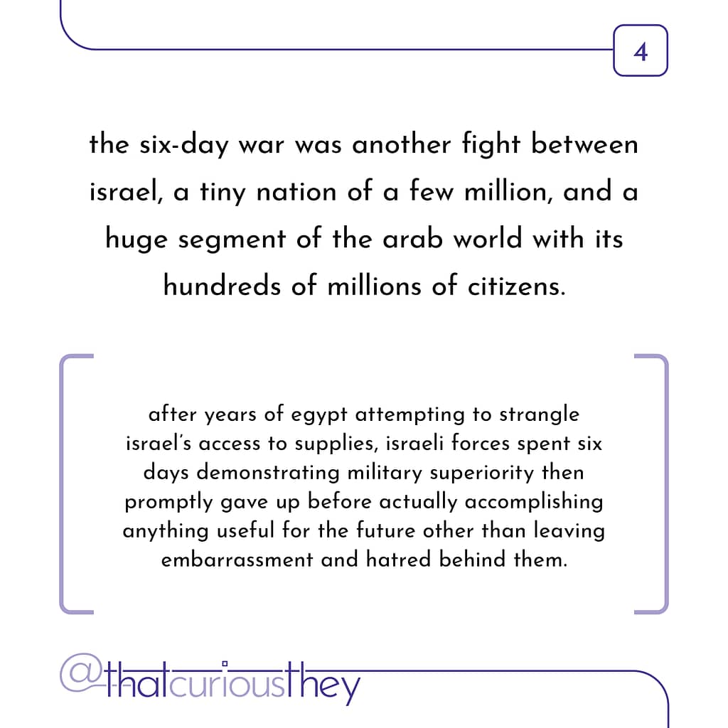 the six-day war was another fight between israel, a tiny nation of a few million, and a huge segment of the arab world with its hundreds of millions of citizens. after years of egypt attempting to strangle israel\&#039;s access to supplies, israeli forces spent six days demonstrating military superiority then promptly gave up before actually accomplishing anything useful for the future other than leaving embarrassment and hatred behind them.