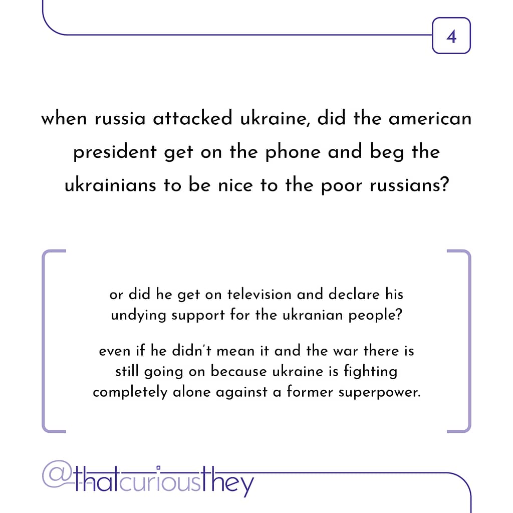 when russia attacked ukraine, did the american president get on the phone and beg the ukrainians to be nice to the poor russians? or did he get on television and declare his undying support for the ukranian people? even if he didn\&#039;t mean it and the war there is still going on because ukraine is fighting completely alone against a former superpower.