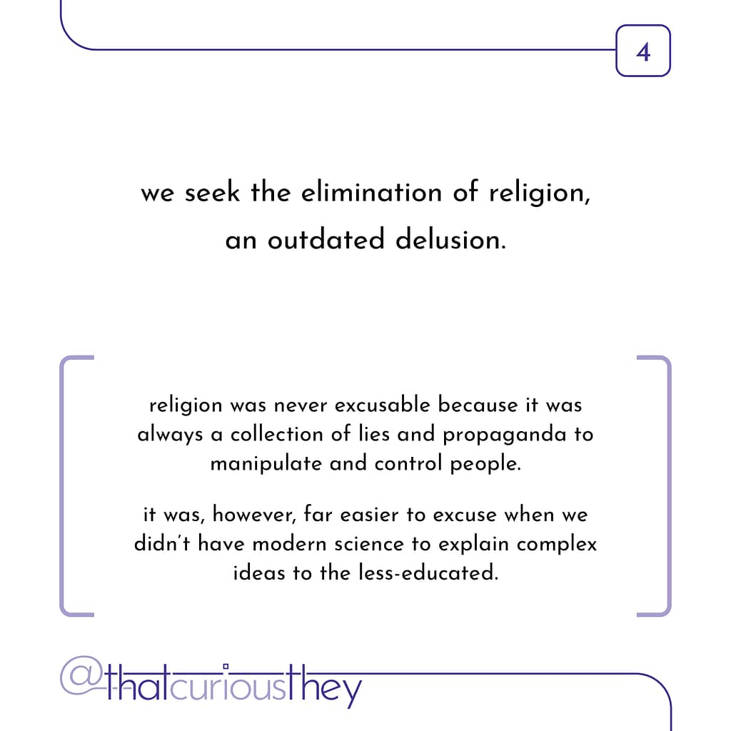 we seek the elimination of religion, an outdated delusion. religion was never excusable because it was always a collection of lies and propaganda to manipulate and control people. it was, however, far easier to excuse when we didn't have modern science to explain complex ideas to the less-educated.