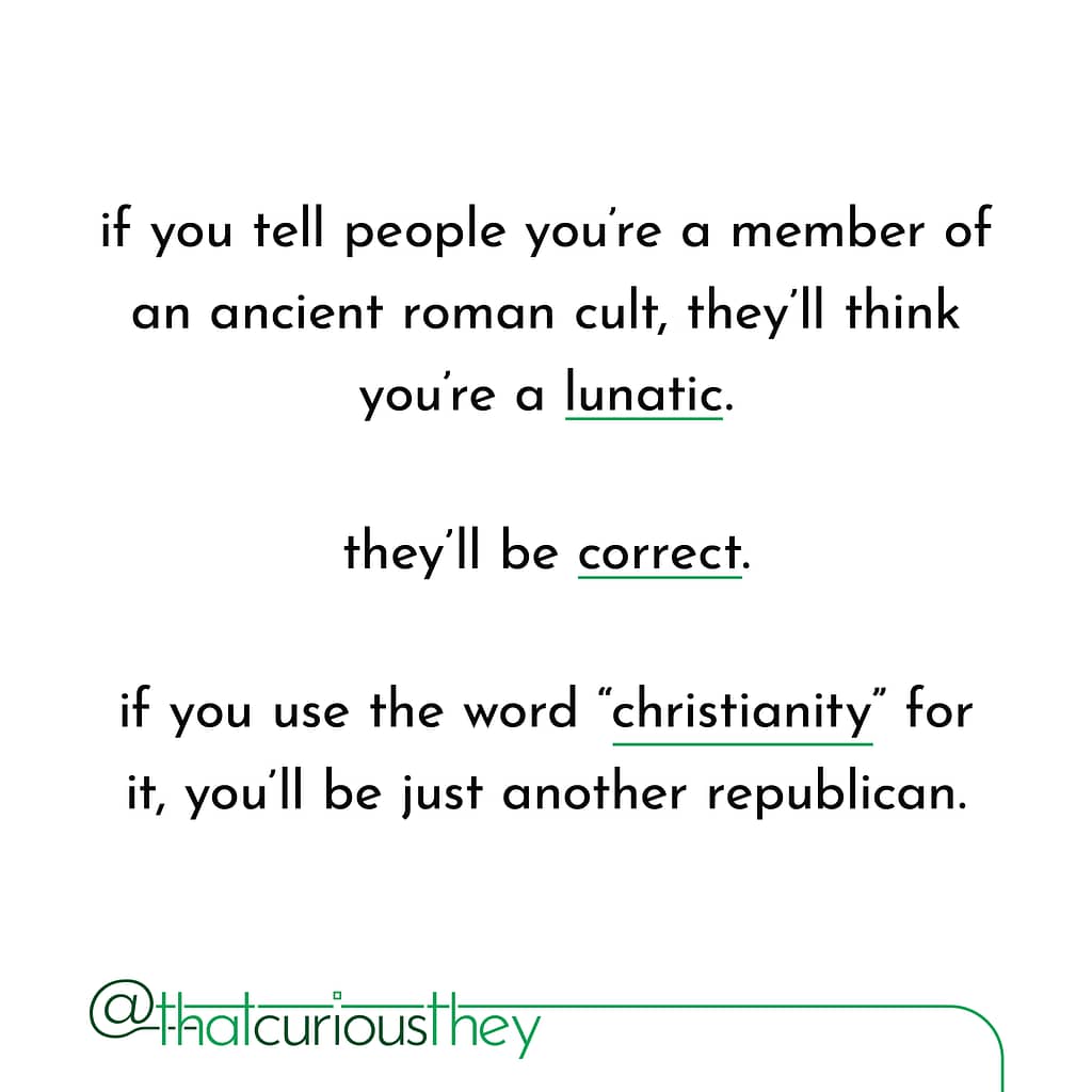 if you tell people you\&#039;re a member of an ancient roman cult, they\&#039;ll think you\&#039;re a lunatic. they\&#039;ll be correct. if you use the word \&quot;christianity\&quot; for it, you\&#039;ll be just another republican.