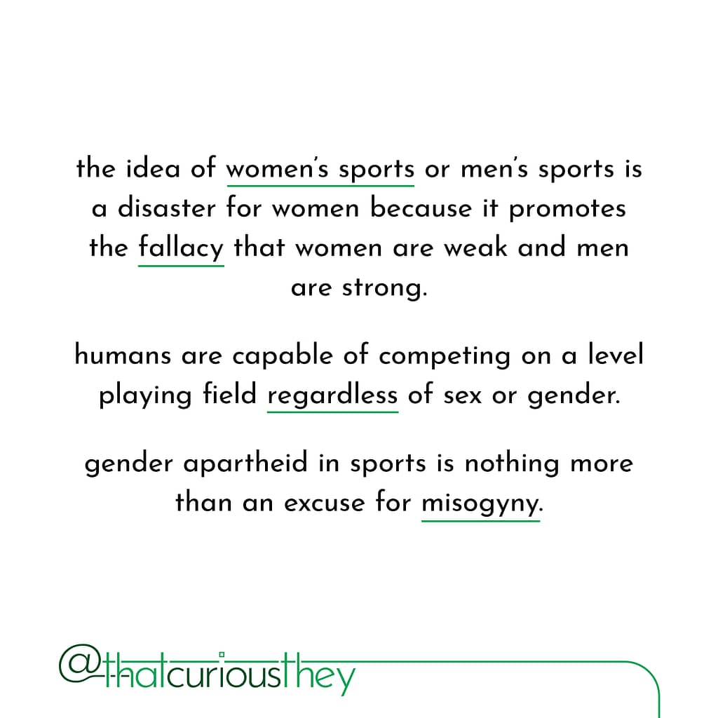 the idea of women\&#039;s sports or men\&#039;s sports is a disaster for women because it promotes the fallacy that women are weak and men are strong. humans are capable of competing on a level playing field regardless of sex or gender. gender apartheid in sports is nothing more than an excuse for misogyny.